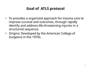 3
Goal of ATLS protocol
• To provides a organized approach for trauma care to
improve survival and outcomes, through rapidly
identify and address life-threatening injuries in a
structured sequence.
• Origins: Developed by the American College of
Surgeons in the 1970s.
 