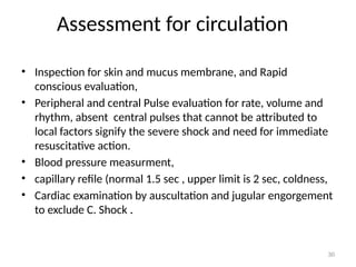 Assessment for circulation
30
• Inspection for skin and mucus membrane, and Rapid
conscious evaluation,
• Peripheral and central Pulse evaluation for rate, volume and
rhythm, absent central pulses that cannot be attributed to
local factors signify the severe shock and need for immediate
resuscitative action.
• Blood pressure measurment,
• capillary refile (normal 1.5 sec , upper limit is 2 sec, coldness,
• Cardiac examination by auscultation and jugular engorgement
to exclude C. Shock .
 