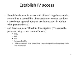 Establish IV access
32
• Establish adequate iv access with bilateral large bore canola ,
second line is central line , interosseous or venous cut down
( based on pt age and injury as use interosseous in adult pt
with pneumothorax )
• and draw sample of blood for Investigation ( To assess the
presence , degree and cause of shock,)
• FBC,
• RFT ,
• elect
• lactate and .ABG,
• ABO ,cross match for at least 4 pints , coagulation profile and pregnancy test in
child pearing age
 