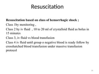Resuscitation
35
Resuscitation based on class of hemorrhagic shock ;
Class 1by monitoring ,
Class 2 by iv fluid , 10 to 20 ml of crystalloid fluid as bolus in
15 minutes
Class 3, iv fluid vs blood transfusion
Class 4 iv fluid until group o negative blood is ready follow by
crosshatched blood transfusion under massive transfusion
protocol
 
