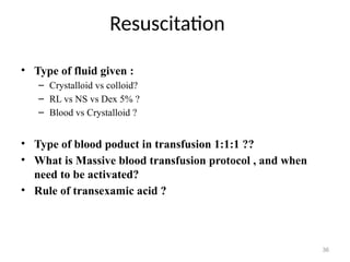 Resuscitation
36
• Type of fluid given :
– Crystalloid vs colloid?
– RL vs NS vs Dex 5% ?
– Blood vs Crystalloid ?
• Type of blood poduct in transfusion 1:1:1 ??
• What is Massive blood transfusion protocol , and when
need to be activated?
• Rule of transexamic acid ?
 