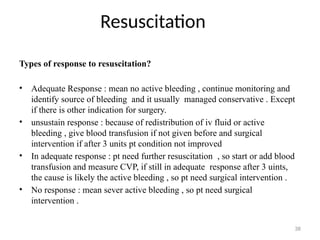 Resuscitation
38
Types of response to resuscitation?
• Adequate Response : mean no active bleeding , continue monitoring and
identify source of bleeding and it usually managed conservative . Except
if there is other indication for surgery.
• unsustain response : because of redistribution of iv fluid or active
bleeding , give blood transfusion if not given before and surgical
intervention if after 3 units pt condition not improved
• In adequate response : pt need further resuscitation , so start or add blood
transfusion and measure CVP, if still in adequate response after 3 uints,
the cause is likely the active bleeding , so pt need surgical intervention .
• No response : mean sever active bleeding , so pt need surgical
intervention .
 