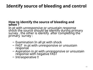 Identify source of bleeding and control
How to identify the source of bleeding and
when ?
In pt with unresponsive or unsustain response
shock the source should be identify during primary
survey , the other is identify after completing the
primary survey :
– Examination In all pt with shock
– FAST in pt with unresponsive or unsustain
response
– Aspiration in pt with unresponsive or unsustain
response with negative FAST
– Intraoperative !!
40
 