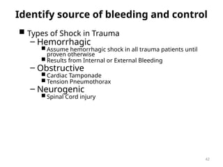Identify source of bleeding and control
 Types of Shock in Trauma
– Hemorrhagic
 Assume hemorrhagic shock in all trauma patients until
proven otherwise
 Results from Internal or External Bleeding
– Obstructive
 Cardiac Tamponade
 Tension Pneumothorax
– Neurogenic
 Spinal Cord injury
42
 