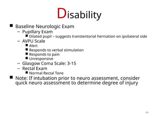 Disability
 Baseline Neurologic Exam
– Pupillary Exam
 Dilated pupil – suggests transtentorial herniation on ipsilateral side
– AVPU Scale
 Alert
 Responds to verbal stimulation
 Responds to pain
 Unresponsive
– Glasgow Coma Scale: 3-15
– Rectal Exam
 Normal Rectal Tone
 Note: If intubation prior to neuro assessment, consider
quick neuro assessment to determine degree of injury
46
 
