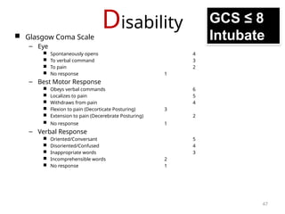 Disability
 Glasgow Coma Scale
– Eye
 Spontaneously opens 4
 To verbal command 3
 To pain 2
 No response 1
– Best Motor Response
 Obeys verbal commands 6
 Localizes to pain 5
 Withdraws from pain 4
 Flexion to pain (Decorticate Posturing) 3
 Extension to pain (Decerebrate Posturing) 2
 No response 1
– Verbal Response
 Oriented/Conversant 5
 Disoriented/Confused 4
 Inappropriate words 3
 Incomprehensible words 2
 No response 1
GCS ≤ 8
Intubate
47
 
