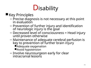 Disability
Key Principles
– Precise diagnosis is not necessary at this point
in evaluation
– Prevention of further injury and identification
of neurologic injury is the goal
– Decreased level of consciousness = Head injury
until proven otherwise
– Maintenance of adequate cerebral perfusion is
key to prevention of further brain injury
Adequate oxygenation
Avoid hypotension
– Involve neurosurgeon early for clear
intracranial lesions
48
 
