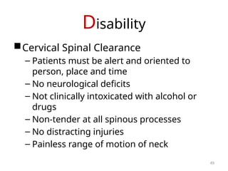 Disability
Cervical Spinal Clearance
– Patients must be alert and oriented to
person, place and time
– No neurological deficits
– Not clinically intoxicated with alcohol or
drugs
– Non-tender at all spinous processes
– No distracting injuries
– Painless range of motion of neck
49
 