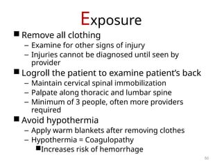 Exposure
 Remove all clothing
– Examine for other signs of injury
– Injuries cannot be diagnosed until seen by
provider
 Logroll the patient to examine patient’s back
– Maintain cervical spinal immobilization
– Palpate along thoracic and lumbar spine
– Minimum of 3 people, often more providers
required
 Avoid hypothermia
– Apply warm blankets after removing clothes
– Hypothermia = Coagulopathy
Increases risk of hemorrhage
50
 