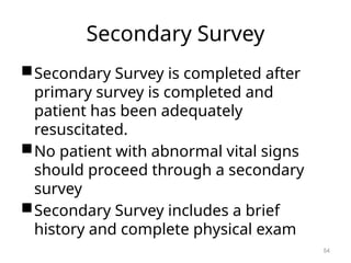 Secondary Survey
Secondary Survey is completed after
primary survey is completed and
patient has been adequately
resuscitated.
No patient with abnormal vital signs
should proceed through a secondary
survey
Secondary Survey includes a brief
history and complete physical exam
54
 