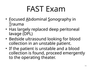 FAST Exam
• Focused Abdominal Sonography in
Trauma
• Has largely replaced deep peritoneal
lavage (DPL)
• Bedside ultrasound looking for blood
collection in an unstable patient.
• If the patient is unstable and a blood
collection is found, proceed emergently
to the operating theater.
59
 