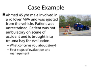 Case Example
 Ahmed 45 y/o male involved in
a rollover MVA and was ejected
from the vehicle. Patient was
unrestrained. Patient was not
ambulatory on scene of
accident and is brought into
trauma bay for evaluation.
– What concerns you about story?
– First steps of evaluation and
management
65
 