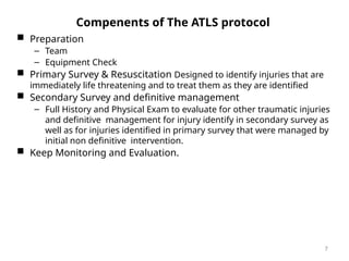 Compenents of The ATLS protocol
 Preparation
– Team
– Equipment Check
 Primary Survey & Resuscitation Designed to identify injuries that are
immediately life threatening and to treat them as they are identified
 Secondary Survey and definitive management
– Full History and Physical Exam to evaluate for other traumatic injuries
and definitive management for injury identify in secondary survey as
well as for injuries identified in primary survey that were managed by
initial non definitive intervention.
 Keep Monitoring and Evaluation.
7
 