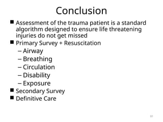 Conclusion
 Assessment of the trauma patient is a standard
algorithm designed to ensure life threatening
injuries do not get missed
 Primary Survey + Resuscitation
– Airway
– Breathing
– Circulation
– Disability
– Exposure
 Secondary Survey
 Definitive Care
91
 
