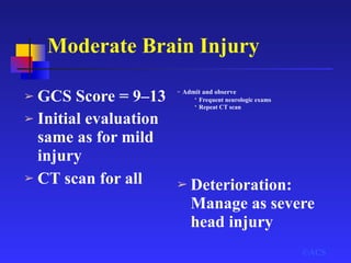 Moderate Brain Injury
©ACS
➢ GCS Score = 9–13
➢ Initial evaluation
same as for mild
injury
➢ CT scan for all
➢ Admit and observe
• Frequent neurologic exams
• Repeat CT scan
➢ Deterioration:
Manage as severe
head injury
 