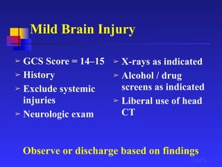 Mild Brain Injury
©ACS
➢ GCS Score = 14–15
➢ History
➢ Exclude systemic
injuries
➢ Neurologic exam
➢ X-rays as indicated
➢ Alcohol / drug
screens as indicated
➢ Liberal use of head
CT
Observe or discharge based on findings
 