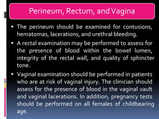Perineum, Rectum, andVagina
▪ The perineum should be examined for contusions,
hematomas, lacerations, and urethral bleeding.
▪ A rectal examination may be performed to assess for
the presence of blood within the bowel lumen,
integrity of the rectal wall, and quality of sphincter
tone.
▪ Vaginal examination should be performed in patients
who are at risk of vaginal injury. The clinician should
assess for the presence of blood in the vaginal vault
and vaginal lacerations. In addition, pregnancy tests
should be performed on all females of childbearing
age.
 