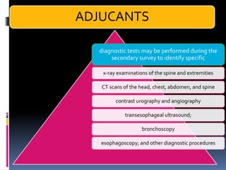 diagnostic tests may be performed during the
secondary survey to identify specific
x-ray examinations of the spine and extremities
CT scans of the head, chest, abdomen, and spine
contrast urography and angiography
transesophageal ultrasound;
bronchoscopy
esophagoscopy; and other diagnostic procedures
ADJUCANTS
 