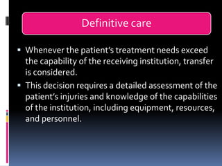 Definitive care
▪ Whenever the patient’s treatment needs exceed
the capability of the receiving institution, transfer
is considered.
▪ This decision requires a detailed assessment of the
patient’s injuries and knowledge of the capabilities
of the institution, including equipment, resources,
and personnel.
 