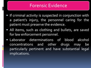 Forensic Evidence
▪ If criminal activity is suspected in conjunction with
a patient’s injury, the personnel caring for the
patient must preserve the evidence.
▪ All items, such as clothing and bullets, are saved
for law enforcement personnel.
▪ Laborator determinations of blood alcohol
concentrations and other drugs may be
particularly pertinent and have substantial legal
implications.
 
