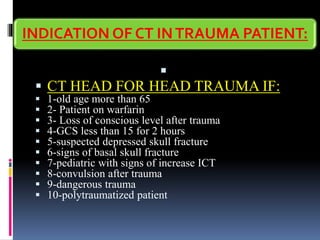 INDICATION OF CT INTRAUMA PATIENT:
▪
▪ CT HEAD FOR HEAD TRAUMA IF:
▪ 1-old age more than 65
▪ 2- Patient on warfarin
▪ 3- Loss of conscious level after trauma
▪ 4-GCS less than 15 for 2 hours
▪ 5-suspected depressed skull fracture
▪ 6-signs of basal skull fracture
▪ 7-pediatric with signs of increase ICT
▪ 8-convulsion after trauma
▪ 9-dangerous trauma
▪ 10-polytraumatized patient
 