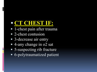 ▪ CT CHEST IF:
▪ 1-chest pain after trauma
▪ 2-chest contusion
▪ 3-decrease air entry
▪ 4-any change in o2 sat
▪ 5-suspecting rib fracture
▪ 6-polytraumatized patient
 