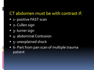 CT abdomen must be with contrast if:
▪ 1- positive FAST scan
▪ 2- Cullen sign
▪ 3- turner sign
▪ 4- abdominal Contusion
▪ 5- unexplained shock
▪ 6- Part from pan scan of multiple trauma
patient
 