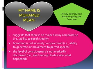 ➢ suggests that there is no major airway compromise
(i.e., ability to speak clearly)
➢ breathing is not severely compromised (i.e., ability
to generate air movement to permit speech)
➢ the level of consciousness is not markedly
decreased (i.e., alert enough to describe what
happened)
MY NAME IS
MOHAMED
MEAN:
Airway opened, clear
Breathing adequate
Conscious
 