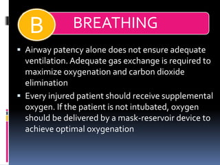 BREATHINGB
▪ Airway patency alone does not ensure adequate
ventilation. Adequate gas exchange is required to
maximize oxygenation and carbon dioxide
elimination
▪ Every injured patient should receive supplemental
oxygen. If the patient is not intubated, oxygen
should be delivered by a mask-reservoir device to
achieve optimal oxygenation
 