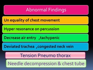 Abnormal Findings
Un equality of chest movement
Hyper resonance on percussion
Decrease air entry ,tachypenic
Deviated trachea ,congested neck vein
Tension Pneumo thorax
Needle decompression & chest tube
 