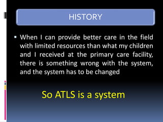 HISTORY
▪ When I can provide better care in the field
with limited resources than what my children
and I received at the primary care facility,
there is something wrong with the system,
and the system has to be changed
So ATLS is a system
 