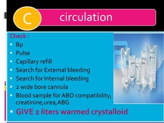 circulation
Check :
▪ Bp
▪ Pulse
▪ Capillary refill
▪ Search for External bleeding
▪ Search for Internal bleeding
▪ 2 wide bore cannula
▪ Blood sample for ABO compatibility,
creatinine,urea,ABG
▪ GIVE 2 liters warmed crystalloid
C
 