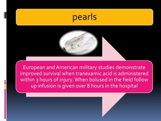 pearls
European and American military studies demonstrate
improved survival when tranexamic acid is administered
within 3 hours of injury.When bolused in the field follow
up infusion is given over 8 hours in the hospital
 