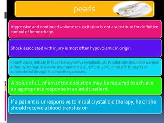 Aggressive and continued volume resuscitation is not a substitute for definitive
control of hemorrhage.
Shock associated with injury is most often hypovolemic in origin.
In such cases, initiate IV fluid therapy with crystalloids.All IV solutions should be warmed
either by storage in a warm environment (i.e., 37°C to 40°C, or 98.6°F to 104°F) or
administered through fluid warming devices.
A bolus of 1 L of an isotonic solution may be required to achieve
an appropriate response in an adult patient.
If a patient is unresponsive to initial crystalloid therapy, he or she
should receive a blood transfusion
pearls
 