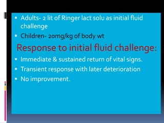 ▪ Adults- 2 lit of Ringer lact solu as initial fluid
challenge
▪ Children- 20mg/kg of body wt
Response to initial fluid challenge:
▪ Immediate & sustained return of vital signs.
▪ Transient response with later deterioration
▪ No improvement.
 