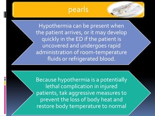 Hypothermia can be present when
the patient arrives, or it may develop
quickly in the ED if the patient is
uncovered and undergoes rapid
administration of room-temperature
fluids or refrigerated blood.
Because hypothermia is a potentially
lethal complication in injured
patients, tak aggressive measures to
prevent the loss of body heat and
restore body temperature to normal
pearls
 