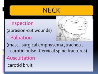NECK
▪ Inspection
(abrasion-cut wounds)
▪ Palpation
(mass , surgical emphysema ,trachea ,
carotid pulse -Cervical spine fractures)
Auscultation
carotid bruit
 