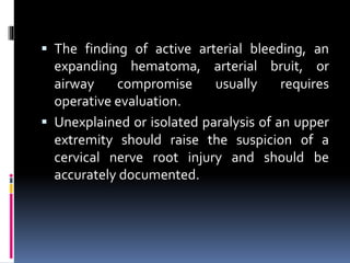 ▪ The finding of active arterial bleeding, an
expanding hematoma, arterial bruit, or
airway compromise usually requires
operative evaluation.
▪ Unexplained or isolated paralysis of an upper
extremity should raise the suspicion of a
cervical nerve root injury and should be
accurately documented.
 