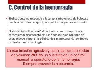 • Si el paciente no responde a la terapia intravenosa de bolos, se
puede administrar sangre tipo específico según sea necesario.
• El shock hipovolémico NO debe tratarse con vasopresores,
corticoides o bicarbonato de Na+ o con infusión continua de
cristaloides/sangre. Si la pérdida de sangre continúa, se deberá
controlar mediante cirugía.
La reanimación agresiva y continua con reposición
de volumen NO es un sustituto de un control
manual u operatorio de la hemorragia.
Siempre prevenir la hipotermia.
C. Control de la hemorragia
 