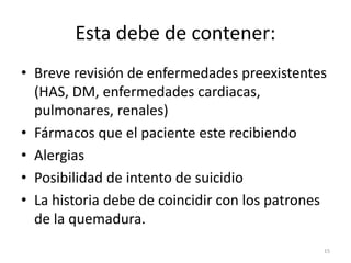 Esta debe de contener:
• Breve revisión de enfermedades preexistentes
(HAS, DM, enfermedades cardiacas,
pulmonares, renales)
• Fármacos que el paciente este recibiendo
• Alergias
• Posibilidad de intento de suicidio
• La historia debe de coincidir con los patrones
de la quemadura.
15
 