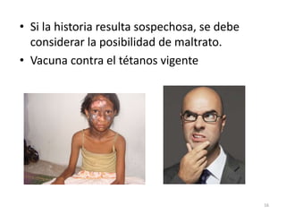 • Si la historia resulta sospechosa, se debe
considerar la posibilidad de maltrato.
• Vacuna contra el tétanos vigente
16
 