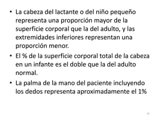 • La cabeza del lactante o del niño pequeño
representa una proporción mayor de la
superficie corporal que la del adulto, y las
extremidades inferiores representan una
proporción menor.
• El % de la superficie corporal total de la cabeza
en un infante es el doble que la del adulto
normal.
• La palma de la mano del paciente incluyendo
los dedos representa aproximadamente el 1%
19
 