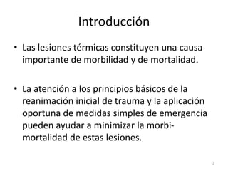 Introducción
• Las lesiones térmicas constituyen una causa
importante de morbilidad y de mortalidad.
• La atención a los principios básicos de la
reanimación inicial de trauma y la aplicación
oportuna de medidas simples de emergencia
pueden ayudar a minimizar la morbi-
mortalidad de estas lesiones.
2
 
