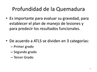 Profundidad de la Quemadura
• Es importante para evaluar su gravedad, para
establecer el plan de manejo de lesiones y
para predecir los resultados funcionales.
• De acuerdo a ATLS se dividen en 3 categorías:
– Primer grado
– Segundo grado
– Tercer Grado
21
 
