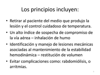 Los principios incluyen:
• Retirar al paciente del medio que produjo la
lesión y el control cuidadoso de temperatura.
• Un alto índice de sospecha de compromiso de
la vía aérea – inhalación de humo
• Identificación y manejo de lesiones mecánicas
asociadas al mantenimiento de la estabilidad
hemodinámica – restitución de volumen
• Evitar complicaciones como: rabdomiólisis, o
arritmias.
3
 