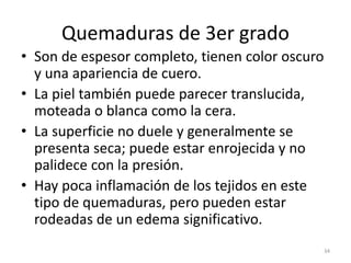 Quemaduras de 3er grado
• Son de espesor completo, tienen color oscuro
y una apariencia de cuero.
• La piel también puede parecer translucida,
moteada o blanca como la cera.
• La superficie no duele y generalmente se
presenta seca; puede estar enrojecida y no
palidece con la presión.
• Hay poca inflamación de los tejidos en este
tipo de quemaduras, pero pueden estar
rodeadas de un edema significativo.
34
 