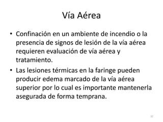Vía Aérea
• Confinación en un ambiente de incendio o la
presencia de signos de lesión de la vía aérea
requieren evaluación de vía aérea y
tratamiento.
• Las lesiones térmicas en la faringe pueden
producir edema marcado de la vía aérea
superior por lo cual es importante mantenerla
asegurada de forma temprana.
37
 