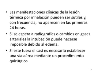 • Las manifestaciones clínicas de la lesión
térmica por inhalación pueden ser sutiles y,
con frecuencia, no aparecen en las primeras
24 horas.
• Si se espera a radiografías o cambios en gases
arteriales la intubación puede hacerse
imposible debido al edema.
• Si este fuera el casi es necesario establecer
una vía aérea mediante un procedimiento
quirúrgico
38
 