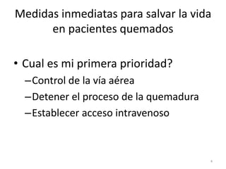 Medidas inmediatas para salvar la vida
en pacientes quemados
• Cual es mi primera prioridad?
–Control de la vía aérea
–Detener el proceso de la quemadura
–Establecer acceso intravenoso
4
 