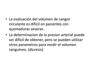 • La evaluación del volumen de sangre
circulante es dificil en pacientes con
quemaduras severas.
• La determinacion de la presion arterial puede
ser dificil de obtener, pero se pueden utilizar
otros parametros para medir el volumen
sanguineo. (diuresis)
 